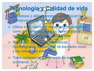  Reconoce y utiliza procesos sencillos en la
  conservación de los alimentos.
 Utiliza instrumentos y materiales tecnológicos
  como herramientas para su aprendizaje y
  mejoramiento de su calidad de vida.
 Reconoce algunas características
  morfológicas y funcionales de los seres vivos
  y las relaciones entre ellos.
 Tiene coherencia al momento de expresarse
  oralmente.
 