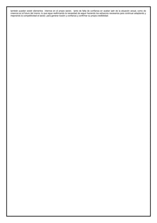 también pueden existir elementos internos en el propio sector, tanto de falta de confianza en acabar salir de la situación actual, como de
creencia en el futuro del mismo, lo que sigue reafirmando la necesidad de seguir haciendo los esfuerzos necesarios para continuar adaptando y
mejorando la competitividad el sector, para generar ilusión y confianza y confirmar su propia credibilidad.
 