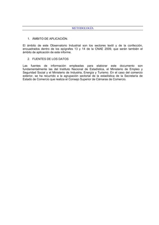 METODOLOGÍA
1. ÁMBITO DE APLICACIÓN.
El ámbito de este Observatorio Industrial son los sectores textil y de la confección,
encuadrados dentro de los epígrafes 13 y 14 de la CNAE 2009, que serán también el
ámbito de aplicación de este informe.
2. FUENTES DE LOS DATOS
Las fuentes de información empleadas para elaborar este documento son
fundamentalmente las del Instituto Nacional de Estadística, el Ministerio de Empleo y
Seguridad Social y el Ministerio de Industria, Energía y Turismo. En el caso del comercio
exterior, se ha recurrido a la agrupación sectorial de la estadística de la Secretaría de
Estado de Comercio que realiza el Consejo Superior de Cámaras de Comercio.
 