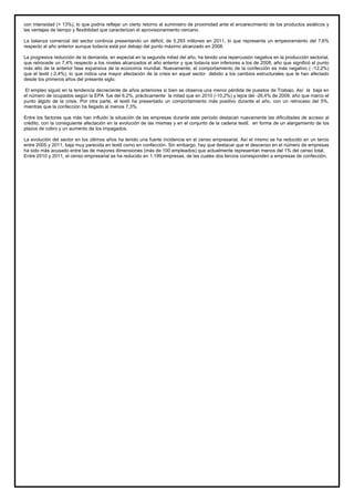 con intensidad (+ 13%), lo que podría reflejar un cierto retorno al suministro de proximidad ante el encarecimiento de los productos asiáticos y
las ventajas de tiempo y flexibilidad que caracterizan el aprovisionamiento cercano.
La balanza comercial del sector continúa presentando un déficit, de 5.293 millones en 2011, lo que representa un empeoramiento del 7,6%
respecto al año anterior aunque todavía está por debajo del punto máximo alcanzado en 2008.
La progresiva reducción de la demanda, en especial en la segunda mitad del año, ha tenido una repercusión negativa en la producción sectorial,
que retrocede un 7,4% respecto a los niveles alcanzados el año anterior y que todavía son inferiores a los de 2008, año que significó el punto
más alto de la anterior fase expansiva de la economía mundial. Nuevamente, el comportamiento de la confección es más negativo ( -12,2%)
que el textil (-2,4%), lo que indica una mayor afectación de la crisis en aquel sector debido a los cambios estructurales que le han afectado
desde los primeros años del presente siglo.
El empleo siguió en la tendencia decreciente de años anteriores si bien se observa una menor pérdida de puestos de Trabajo. Así la baja en
el número de ocupados según la EPA fue del 6,2%, prácticamente la mitad que en 2010 (-10,2%) y lejos del -26,4% de 2009, año que marco el
punto álgido de la crisis. Por otra parte, el textil ha presentado un comportamiento más positivo durante el año, con un retroceso del 5%,
mientras que la confección ha llegado al menos 7,3%.
Entre los factores que más han influido la situación de las empresas durante este período destacan nuevamente las dificultades de acceso al
crédito, con la consiguiente afectación en la evolución de las mismas y en el conjunto de la cadena textil, en forma de un alargamiento de los
plazos de cobro y un aumento de los impagados.
La evolución del sector en los últimos años ha tenido una fuerte incidencia en el censo empresarial. Así el mismo se ha reducido en un tercio
entre 2005 y 2011, baja muy parecida en textil como en confección. Sin embargo, hay que destacar que el descenso en el número de empresas
ha sido más acusado entre las de mayores dimensiones (más de 100 empleados) que actualmente representan menos del 1% del censo total.
Entre 2010 y 2011, el censo empresarial se ha reducido en 1.199 empresas, de las cuales dos tercios corresponden a empresas de confección.
 