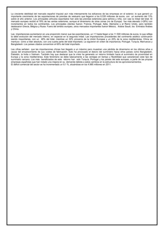 La creciente debilidad del mercado español impulsó aún más intensamente los esfuerzos de las empresas en el exterior, lo que generó un
importante crecimiento de las exportaciones de prendas de vestuario que llegaron a los 6.530 millones de euros, con un aumento del 13%
sobre el año anterior. Los principales artículos exportados han sido las prendas exteriores para señora y niña, con casi la mitad del total. El
mercado europeo recibió el 78% de las ventas exteriores, aunque el dinamismo de otras zonas (no de Europa) fue más elevado (+28%) con
incrementos en todos los continentes. Los principales clientes fueron: Francia, Portugal, Italia, Alemania y el Reino Unido, pero también
destacaron Grecia, Bélgica y Rusia. Fuera del ámbito europeo, otros mercados importantes fueron México, Arabia Saudí, los Emiratos Árabes
y China.
Las importaciones aumentaron en una proporción menor que las exportaciones, un 11 hasta llegar a los 11.500 millones de euros, lo que refleja
la débil evolución del mercado interno, en especial en la segunda mitad. Las importaciones procedentes del continente asiático continuaron
siendo mayoritarias, con un 48% del total, mientras un 30% provenía de la Unión Europea y un 20% de la zona mediterránea. China se
mantuvo como a líder absoluto, con una cuarta parte del total importado. La siguieron en orden de importancia, Portugal, Turquía, Marruecos y
Bangladesh. Los países citados concentran el 65% del total importado.
Les cifras señalan que las importaciones chinas han llegado a un máximo pero muestran una pérdida de dinamismo en los últimos años a
causa del encarecimiento de sus costes de fabricación. Esto ha provocado el desvío del suministro hacia otros países como Bangladesh,
Pakistán, la India o Vietnam. También hay que destacar que la crisis ha generado un retorno limitado hacia el suministro de proximidad en
Europa y la zona mediterránea. Este fenómeno se debe básicamente a las ventajas en tiempo y flexibilidad que caracterizan este tipo de
suministro cercano. Los más beneficiados de este retorno han sido Turquía, Portugal y los países del este europeo, a parte de las propias
empresas españolas que han notado una mejora en su demanda debida a estos cambios en la estructura de los aprovisionamientos.
El déficit comercial del sector se ha incrementado un 9,1 %, situándose en los 4.985 millones en 2011.
 