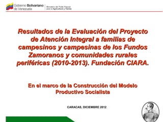 Resultados de la Evaluación del Proyecto
     de Atención Integral a familias de
campesinos y campesinas de los Fundos
    Zamoranos y comunidades rurales
periféricas (2010-2013). Fundación CIARA.


   En el marco de la Construcción del Modelo
             Productivo Socialista

                 CARACAS, DICIEMBRE 2012
 
