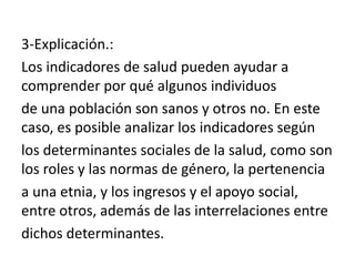 3-Explicación.:
Los indicadores de salud pueden ayudar a
comprender por qué algunos individuos
de una población son sanos y otros no. En este
caso, es posible analizar los indicadores según
los determinantes sociales de la salud, como son
los roles y las normas de género, la pertenencia
a una etnia, y los ingresos y el apoyo social,
entre otros, además de las interrelaciones entre
dichos determinantes.
 
