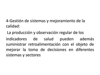 4-Gestión de sistemas y mejoramiento de la
calidad:
La producción y observación regular de los
indicadores de salud pueden además
suministrar retroalimentación con el objeto de
mejorar la toma de decisiones en diferentes
sistemas y sectores
 