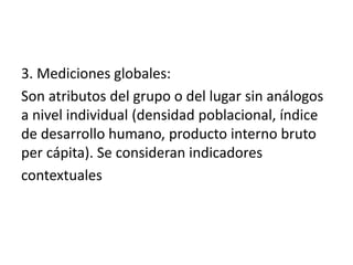 3. Mediciones globales:
Son atributos del grupo o del lugar sin análogos
a nivel individual (densidad poblacional, índice
de desarrollo humano, producto interno bruto
per cápita). Se consideran indicadores
contextuales
 