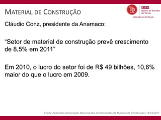 MATERIAL DE CONSTRUÇÃO
Cláudio Conz, presidente da Anamaco:


“Setor de material de construção prevê crescimento
de 8,5% em 2011”

Em 2010, o lucro do setor foi de R$ 49 bilhões, 10,6%
maior do que o lucro em 2009.




              Fonte: Anamaco (Associação Nacional dos Comerciantes de Material de Construção) 14/04/2011
 