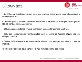 E-COMMERCE
• 4 milhões de brasileiros devem fazer sua primeira compra pela internet no primeiro
semestre de 2011.

• Também para o primeiro semestre deste ano, a expectativa é de que sejam gastos
R$ 8,8 bilhões com e-commerce.

• 61% dos consumidores virtuais conhecem o conceito “compra coletiva”.

• 49% dos consumidores familiarizados com o termo já fizeram algum tipo de
compra coletiva.

• Destes, 82% disseram ter intenção de efetuar nova compra em sites do mesmo
modelo.

•Comércio eletrônico deve vender R$ 750 milhões no Dia das Mães



                                       Fonte: Câmara Ebit/Estadão 23/03/2011 e Câmara e-net 26/04/2011
 