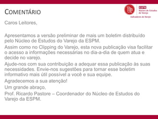 COMENTÁRIO
Caros Leitores,

Apresentamos a versão preliminar de mais um boletim distribuído
pelo Núcleo de Estudos do Varejo da ESPM.
Assim como no Clipping do Varejo, esta nova publicação visa facilitar
o acesso a informações necessárias no dia-a-dia de quem atua e
decide no varejo.
Ajude-nos com sua contribuição a adequar essa publicação às suas
necessidades. Envie-nos sugestões para tornar esse boletim
informativo mais útil possível a você e sua equipe.
Agradecemos a sua atenção!
Um grande abraço,
Prof. Ricardo Pastore – Coordenador do Núcleo de Estudos do
Varejo da ESPM.
 