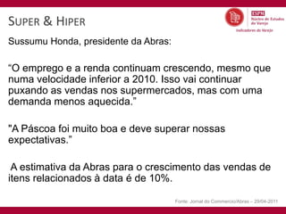 SUPER & HIPER
Sussumu Honda, presidente da Abras:

“O emprego e a renda continuam crescendo, mesmo que
numa velocidade inferior a 2010. Isso vai continuar
puxando as vendas nos supermercados, mas com uma
demanda menos aquecida.”

"A Páscoa foi muito boa e deve superar nossas
expectativas.”

 A estimativa da Abras para o crescimento das vendas de
itens relacionados à data é de 10%.

                                      Fonte: Jornal do Commercio/Abras – 29/04-2011
 