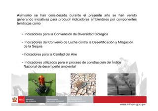 Asimismo se han considerado durante el presente año se han venido
generando iniciativas para producir indicadores ambientales por componentes
temáticos como
• Indicadores para la Convención de Diversidad Biológica
• Indicadores del Convenio de Lucha contra la Desertificación y Mitigación
de la Sequia
•Indicadores para la Calidad del Aire
•Indicadores para la Calidad del Aire
• Indicadores utilizados para el proceso de construcción del Índice
Nacional de desempeño ambiental
 