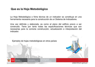 La Hoja Metodológica o ficha técnica de un indicador se constituye en una
herramienta necesaria para la construcción de un Sistema de Indicadores.
Una vez definida y elaborada, es como el plano del edificio previo a ser
construido. Tiene por tanto todas las especificaciones técnicas que son
necesarias para la correcta construcción, actualización e interpretación del
indicador.
Que es la Hoja Metodológica
Ejemplos de hojas metodológicas en otros países
 