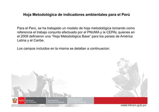 Hoja Metodológica de indicadores ambientales para el Perú
Para el Perú, se ha trabajado un modelo de hoja metodológica tomando como
referencia el trabajo conjunto efectuado por el PNUMA y la CEPAL quienes en
el 2009 definieron una “Hoja Metodológica Base” para los países de América
Latina y el Caribe.
Los campos incluidos en la misma se detallan a continuacion:
 