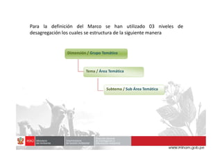 Dimensión / Grupo Temático
Tema / Área Temática
Para la definición del Marco se han utilizado 03 niveles de
desagregación los cuales se estructura de la siguiente manera
Subtema / Sub Área Temática
 
