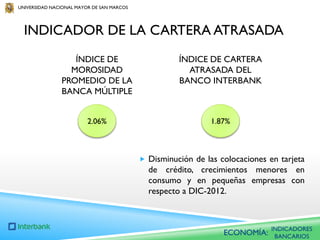 UNIVERSIDAD NACIONAL MAYOR DE SAN MARCOS

INDICADOR DE LA CARTERA ATRASADA
ÍNDICE DE
MOROSIDAD
PROMEDIO DE LA
BANCA MÚLTIPLE

ÍNDICE DE CARTERA
ATRASADA DEL
BANCO INTERBANK

2.06%

1.87%

 Disminución de las colocaciones en tarjeta

de crédito, crecimientos menores en
consumo y en pequeñas empresas con
respecto a DIC-2012.

ECONOMÍA:

INDICADORES
BANCARIOS

 