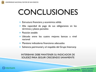 UNIVERSIDAD NACIONAL MAYOR DE SAN MARCOS

CONCLUSIONES
 Estructura financiera y económica sólida

 Alta capacidad de pago de sus obligaciones en los

términos y plazos pactados
 Posición estable
 Ubicado entre los cuatro mejores bancos a nivel

nacional
 Mantiene indicadores financieros adecuados
 Solvencia patrimonial y el respaldo del Grupo Intercorp

INTERBANK DEBE MANTENER SU INDICADOR DE
SOLIDEZ PARA SEGUIR CRECIENDO SANAMENTE

ECONOMÍA:

INDICADORES
BANCARIOS

 