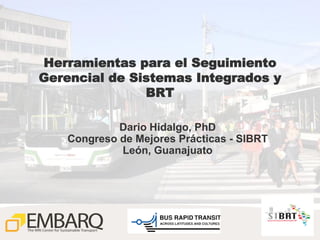 Herramientas para el Seguimiento
Gerencial de Sistemas Integrados y
               BRT

             Dario Hidalgo, PhD
    Congreso de Mejores Prácticas - SIBRT
             León, Guanajuato




                                            1
 