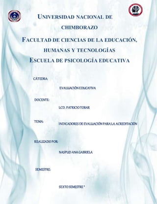 Página1
UNIVERSIDAD NACIONAL DE
CHIMBORAZO
FACULTAD DE CIENCIAS DE LA EDUCACIÓN,
HUMANAS Y TECNOLOGÍAS
ESCUELA DE PSICOLOGÍA EDUCATIVA
DOCENTE:
INTEGRANTES:
CÁTEDRA:
INTEGRANTES:
EVALUACIÓNEDUCATIVA
LCD. PATRICIOTOBAR
TEMA:
NASPUD ANAGABRIELA
REALIZADOPOR:
INDICADORES DE EVALUACIÓNPARALA ACREDITACIÓN
SEMESTRE:
SEXTOSEMESTRE “
 