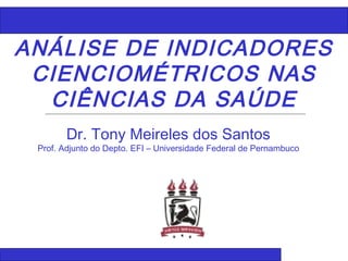 ANÁLISE DE INDICADORES
CIENCIOMÉTRICOS NAS
CIÊNCIAS DA SAÚDE
Dr. Tony Meireles dos Santos
Prof. Adjunto do Depto. EFI – Universidade Federal de Pernambuco
 