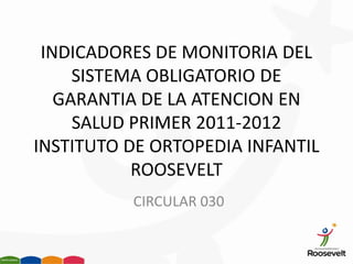INDICADORES DE MONITORIA DEL
     SISTEMA OBLIGATORIO DE
   GARANTIA DE LA ATENCION EN
     SALUD PRIMER 2011-2012
INSTITUTO DE ORTOPEDIA INFANTIL
           ROOSEVELT
          CIRCULAR 030
 