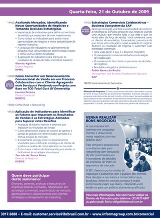 Quarta-feira, 21 de Outubro de 2009

   14h00 Avaliando Mercados, Identificando                              17h30 Estratégias Comerciais Colaborativas –
            Novas Oportunidades de Negócios e                                    Business Ecosystem da SAP
            Tomando Decisões Estratégicas                              Estudo    Nesta apresentação você terá a oportunidade de conhecer
            • Implantação de indicadores para definir os territórios   de Caso   a estratégia da SAP para gestao de seus negócios visando
              de vendas que necessitam de mais investimentos                     uma atuação que envolva toda a sua rede e que vai
            • Como utilizar os indicadores para avaliar novas                    muito além da força de vendas. Você conhecerá como
                                                                                 os clientes são envolvidos, fornecedores, parceiros e de
              oportunidades de negócios e maior probabilidade de
                                                                                 que forma esta interação e visão ampliada do negócio
              retorno financeiro                                                 favorece os resultados da empresa e sustentam suas
            • A utilização de indicadores no apontamento de                      estratégias comerciais.
              produtos mais consumidos por determinadas regiões                  • Uma visão geral: o que é o Business Ecosystem
              e como usufruir destes resultados                                  • O planejamento comercial alinhado as estratégias
            • A aplicação de indicadores para mensurar os                          de colaboração
              resultados de vendas de todo o território brasileiro               • O envolvimento dos clientes e parceiros nas decisões
            Marcos Aguirre                                                         de negócios
            Diretor Regional                                                     • Resultados atingidos e próximos passos
            KPMG                                                                 Fabio Neves da Rocha
                                                                                 Management and Business Development Executive
   15h00 Como Converter um Relacionamento                                        SAP
            Convencional de Venda em um Processo
  Estudo
            Colaborativo com o Cliente Agregando                        18h30 Encerramento do Seminário
  de Caso   mais Serviços e Vendendo um Projeto com
            Base no TCO Total Cost Of Ownership
                                                                        Alteração de Programa: O nosso compromisso é fornecer a discussão e o estudo
            Laercio Pereira
                                                                        de temas e casos relevantes por palestrantes habilitados. Eventuais alterações no
            Diretor Comercial                                           programa serão decorrentes de caso fortuito ou força maior. Na eventualidade de
            NORTEL                                                      algum palestrante não comparecer, empenharemos maiores esforços possíveis para
                                                                        substituir o executivo ausente por outro apto a promover a discussão do tema conforme
                                                                        programado. Contudo, tal empenho não implica em garantia da substituição.
   16h00 Coffee Break e Networking

   16h30 Aplicação de Indicadores para Identificar
            os Fatores que Impactam os Resultados
            de Vendas e as Estratégias Adotadas                           VENHA REALIZAR
            para Superar estes Desafios                                   BONS NEGÓCIOS!
            • Avaliação de fatores internos e externos que
              impactam os resultados de vendas
                                                                          A sua empresa tem
            • Como desenvolver análise de volume de ganhos e              interesse em conquistar
                                                                                              star
              perdas de pedidos em determinados períodos e a              clientes e desenvolver
                                                                                              er
              efetiva posição de mercado                                  novos negócios com seu
            • A importante sinergia entre os departamentos                público-alvo?
              envolvidos para a definição estratégica de ofertas de
              produtos e analise de como aplicá-las no mercado                                 orciona
                                                                          Este seminário proporciona
            • Como traçar critérios de desempenho para atrelar os         o ambiente ideal para a
              indicadores às estratégias da empresa                       networking com executivos
                                                                                                cutivos
            Tarcísio de Souza Peres                                       de alto nível hierárquico
                                                                                               uico
            Gerente de Negócios                                           e tomadores de decisões
                                                                                                sões
            EVERIS                                                        de empresas de todos os
                                                                                               os
                                                                          segmentos de mercado. do.
                                                                          A IBC oferece oportunidades de
                                                                                              unidades
                                                                          exposição e patrocínio com o público dos eventos.
       Quem deve participar                                               Para divulgar a sua marca e comercializar seus
       deste seminário:                                                   produtos, entre em contato conosco e avalie
       Diretores, gerentes, analistas e executivos de                     as formas de expor sua marca, colocando-a em
       empresas públicas e privadas, responsáveis por:                    evidência para um público altamente qualificado.
       estratégias comerciais, segmentação de mercado,
       gerenciamento e relacionamento com clientes,                       Para mais informações, fale com Flávia Vidigal na
       estratégias e planejamento de marketing.                           Divisão de Patrocínio pelo telefone: (11)3017-6897
                                                                          ou pelo email: flavia.vidigal@ibcbrasil.com.br



3017.6888 ● E-mail: customer.service@ibcbrasil.com.br ● www.informagroup.com.br/comercial
 