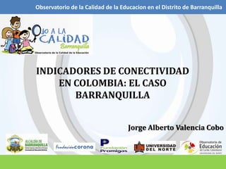 Observatorio de la Calidad de la Educacion en el Distrito de Barranquilla INDICADORES DE CONECTIVIDAD EN COLOMBIA: EL CASO BARRANQUILLA Jorge Alberto Valencia Cobo 