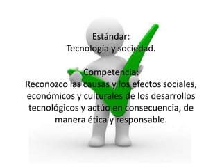 Estándar:
Tecnología y sociedad.
Competencia:
Reconozco las causas y los efectos sociales,
económicos y culturales de los desarrollos
tecnológicos y actúo en consecuencia, de
manera ética y responsable.

 