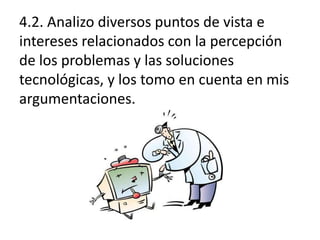 4.2. Analizo diversos puntos de vista e
intereses relacionados con la percepción
de los problemas y las soluciones
tecnológicas, y los tomo en cuenta en mis
argumentaciones.

 