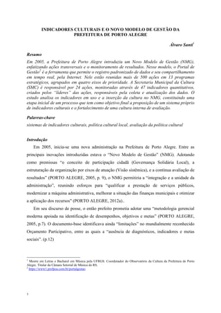 1
INDICADORES CULTURAIS E O NOVO MODELO DE GESTÃO DA
PREFEITURA DE PORTO ALEGRE
Álvaro Santi1
Resumo
Em 2005, a Prefeitura de Porto Alegre introduziu um Novo Modelo de Gestão (NMG),
enfatizando ações transversais e o monitoramento de resultados. Nesse modelo, o Portal de
Gestão2
é a ferramenta que permite o registro padronizado de dados e seu compartilhamento
em tempo real, pela Internet. Nele estão reunidas mais de 500 ações em 13 programas
estratégicos, agrupados em quatro eixos de prioridade. A Secretaria Municipal da Cultura
(SMC) é responsável por 24 ações, monitoradas através de 47 indicadores quantitativos,
criados pelos “líderes” das ações, responsáveis pela coleta e atualização dos dados. O
estudo analisa os indicadores em uso e a inserção da cultura no NMG, constituindo uma
etapa inicial de um processo que tem como objetivo final a proposição de um sistema próprio
de indicadores culturais e o fortalecimento de uma cultura interna de avaliação.
Palavras-chave
sistemas de indicadores culturais, política cultural local, avaliação da política cultural
Introdução
Em 2005, inicia-se uma nova administração na Prefeitura de Porto Alegre. Entre as
principais inovações introduzidas estava o “Novo Modelo de Gestão” (NMG). Adotando
como premissas “o conceito de participação cidadã (Governança Solidária Local), a
estruturação da organização por eixos de atuação (Visão sistêmica), e a contínua avaliação de
resultados” (PORTO ALEGRE, 2005, p. 9), o NMG permitiria a “integração e a unidade da
administração”, reunindo esforços para “qualificar a prestação de serviços públicos,
modernizar a máquina administrativa, melhorar a situação das finanças municipais e otimizar
a aplicação dos recursos" (PORTO ALEGRE, 2012a)..
Em seu discurso de posse, o então prefeito prometia adotar uma “metodologia gerencial
moderna apoiada na identificação de desempenhos, objetivos e metas” (PORTO ALEGRE,
2005, p.7). O documento-base identificava ainda “limitações” no mundialmente reconhecido
Orçamento Participativo, entre as quais a “ausência de diagnósticos, indicadores e metas
sociais”. (p.12)
1
Mestre em Letras e Bacharel em Música pela UFRGS. Coordenador do Observatório da Cultura da Prefeitura de Porto
Alegre. Titular da Câmara Setorial de Música do RS.
2
https://www1.prefpoa.com.br/portalgestao
 