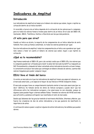 1
José Francisco Matías Soto
Indicadores de Amplitud
Introducción
Los indicadores de amplitud se basan en el número de valores que suben, bajan o repiten su
cotización dentro de un índice bursátil.
Si recordáis, el precio de un índice depende de la cotización de los valores que lo componen,
pero no todos los valores tienen el mismo peso dentro de un índice. En el caso del IBEX-35,
Santander, BBVA, Telefónica, Inditex e Iberdrola son las que más ponderan.
¿Y esto para que sirve?
Cuando un índice es alcista, la mayoría de los componentes de un índice deberían de serlo
también. Pero como ya hemos comentado, no todos los valores ponderan por igual.
Para los indicadores de amplitud, todos los componentes de un índice van a ponderar por igual.
Solo vamos a tener en cuenta el número de valores que suben, bajan o que repiten su
cotización.
¿Qué es lo recomendable?
Aquí hemos nombrado al IBEX-35, pero ¿de verdad creéis que el IBEX-35 y los valores que
lo componen pueden ser utilizados para medir la salud del mercado bursátil? La respuesta es
NO. Personalmente y después de haber estudiado estos indicadores durante un buen tiempo,
lo conveniente es buscar mercados que contengan un número elevado de valores, cuantos más
valores tengamos para poder comparar mejor.
EEUU lleva el timón del barco
Si existe un mercado en el que los indicadores de amplitud tienen una especial relevancia, es
el mercado americano, y en especial el mayor de sus índices el NYSE Composite Index.
El mercado europeo tiene un comportamiento bastante similar al mercado americano (por no
decir idéntico), he tomado series de datos de índices europeos y puedo decir que las
diferencias entre los indicadores europeos y los americanos no son elevadas, aunque en
algunos casos pueden llegar a darnos señales falsas. Tomando los valores del NYSE será más
que suficiente y podemos extrapolar sus resultados al resto de mercados.
Desde aquí debemos dar las gracias también al matrimonio McClellan, Sherman y Marian, que
fueron los creadores de dos de estos indicadores y los que pusieron de manifiesto la
importancia de estos.
A continuación vamos a pasar a explicar algunos de estos indicadores y las señales que pueden
darnos.
 
