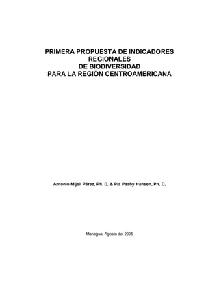 PRIMERA PROPUESTA DE INDICADORES
           REGIONALES
         DE BIODIVERSIDAD
 PARA LA REGIÓN CENTROAMERICANA




  Antonio Mijail Pérez, Ph. D. & Pía Paaby Hansen, Ph. D.




                 Managua, Agosto del 2005
 