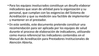 • Para los equipos involucrados constituye un desafío elaborar
indicadores que sean de utilidad para la organización y su
personal, que cumplan con las exigencias del Sistema de
Acreditación y que su medición sea factible de implementar
y mantener en el prestador.
• En este sentido, este documento pretende constituir una
recomendación para ser aplicada por los equipos de salud
durante el proceso de elaboración de indicadores, utilizando
como marco referencial los indicadores contenidos en el
Manual de Acreditación para Prestadores Institucionales de
Atención Abierta.
 