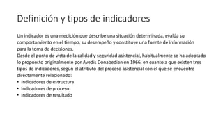Definición y tipos de indicadores
Un indicador es una medición que describe una situación determinada, evalúa su
comportamiento en el tiempo, su desempeño y constituye una fuente de información
para la toma de decisiones.
Desde el punto de vista de la calidad y seguridad asistencial, habitualmente se ha adoptado
lo propuesto originalmente por Avedis Donabedian en 1966, en cuanto a que existen tres
tipos de indicadores, según el atributo del proceso asistencial con el que se encuentre
directamente relacionado:
• Indicadores de estructura
• Indicadores de proceso
• Indicadores de resultado
 