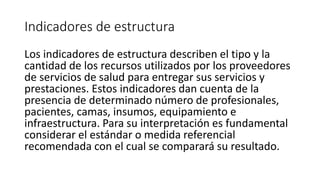 Indicadores de estructura
Los indicadores de estructura describen el tipo y la
cantidad de los recursos utilizados por los proveedores
de servicios de salud para entregar sus servicios y
prestaciones. Estos indicadores dan cuenta de la
presencia de determinado número de profesionales,
pacientes, camas, insumos, equipamiento e
infraestructura. Para su interpretación es fundamental
considerar el estándar o medida referencial
recomendada con el cual se comparará su resultado.
 