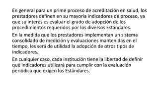 En general para un prime proceso de acreditación en salud, los
prestadores definen en su mayoría indicadores de proceso, ya
que su interés es evaluar el grado de adopción de los
procedimientos requeridos por los diversos Estándares.
En la medida que los prestadores implementan un sistema
consolidado de medición y evaluaciones mantenidas en el
tiempo, les será de utilidad la adopción de otros tipos de
indicadores.
En cualquier caso, cada institución tiene la libertad de definir
qué indicadores utilizará para cumplir con la evaluación
periódica que exigen los Estándares.
 