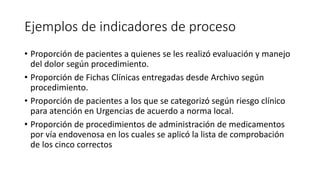 Ejemplos de indicadores de proceso
• Proporción de pacientes a quienes se les realizó evaluación y manejo
del dolor según procedimiento.
• Proporción de Fichas Clínicas entregadas desde Archivo según
procedimiento.
• Proporción de pacientes a los que se categorizó según riesgo clínico
para atención en Urgencias de acuerdo a norma local.
• Proporción de procedimientos de administración de medicamentos
por vía endovenosa en los cuales se aplicó la lista de comprobación
de los cinco correctos
 
