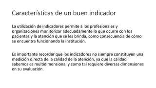 Características de un buen indicador
La utilización de indicadores permite a los profesionales y
organizaciones monitorizar adecuadamente lo que ocurre con los
pacientes y la atención que se les brinda, como consecuencia de cómo
se encuentra funcionando la institución.
Es importante recordar que los indicadores no siempre constituyen una
medición directa de la calidad de la atención, ya que la calidad
sabemos es multidimensional y como tal requiere diversas dimensiones
en su evaluación.
 