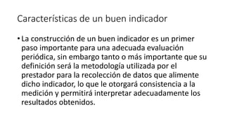 Características de un buen indicador
• La construcción de un buen indicador es un primer
paso importante para una adecuada evaluación
periódica, sin embargo tanto o más importante que su
definición será la metodología utilizada por el
prestador para la recolección de datos que alimente
dicho indicador, lo que le otorgará consistencia a la
medición y permitirá interpretar adecuadamente los
resultados obtenidos.
 