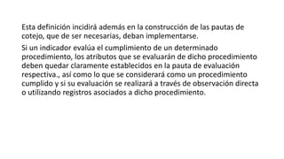 Esta definición incidirá además en la construcción de las pautas de
cotejo, que de ser necesarias, deban implementarse.
Si un indicador evalúa el cumplimiento de un determinado
procedimiento, los atributos que se evaluarán de dicho procedimiento
deben quedar claramente establecidos en la pauta de evaluación
respectiva., así como lo que se considerará como un procedimiento
cumplido y si su evaluación se realizará a través de observación directa
o utilizando registros asociados a dicho procedimiento.
 