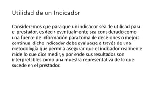 Utilidad de un Indicador
Consideremos que para que un indicador sea de utilidad para
el prestador, es decir eventualmente sea considerado como
una fuente de información para toma de decisiones o mejora
continua, dicho indicador debe evaluarse a través de una
metodología que permita asegurar que el indicador realmente
mide lo que dice medir, y por ende sus resultados son
interpretables como una muestra representativa de lo que
sucede en el prestador.
 