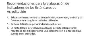 Recomendaciones para la elaboración de
indicadores de los Estándares de
Acreditación
4. Exista consistencia entre su denominador, numerador, umbral y las
fuentes primarias y/o secundarias utilizadas.
5. Se haya definido su periodicidad de evaluación.
6. La metodología de evaluación aplicada permita interpretar los
resultados del indicador como una aproximación a la realidad que
sucede en el prestador.
 