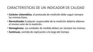 CARACTERISTICAS DE UN INDICADOR DE CALIDAD
• Carácter sistemático, el protocolo de medición debe seguir siempre
las mismas fases.
• Normalizados Cualquier responsable de la medición debería obtener
el mismo valor de la medición.
• Homogéneos. Las unidades de medida deben ser siempre las mismas.
• Continuos, sentido de replicación a lo largo del tiempo.
 