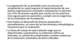 • La preparación de un prestador para un proceso de
acreditación en salud requiere la implementación de una
política organizacional orientada a estandarizar la atención
con el fin de proveer aquella que cuente con las prácticas
más seguras para los pacientes y cumplir con las exigencias
de los Estándares de Acreditación.
• Esto implica el desarrollo de diversos protocolos y
procedimientos, así como de las herramientas metodológicas
necesarias para su evaluación.
• La Pauta de Cotejo de cada Estándar exige que en
determinadas características la institución defina un
indicador, un umbral de cumplimiento y existan evidencias
de la evaluación sistemática de dicho indicador.
 