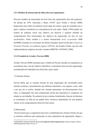 10
3.3.1 Modelos de mensuração de clima ético nas organizações
Diversos modelos de mensuração do nível ético das organizações têm sido propostos.
Na década de 1970, Ackerman e Bauer (1976)3
apud Arruda e Navran (2000)
propuseram uma matriz de auditoria social capaz de avaliar o grau de seriedade com o
qual a empresa considerava as consequências de suas ações. Zadek (1994) propôs um
modelo de auditoria social cujo objetivo era observar e registrar medidas de
comportamento ético relacionados aos objetivos da organização em face de seus
stackeholders. Outro modelo é a norma internacional Social Accountability 8000
(SA8000), baseada em convenções de direitos humanos desenvolvida pelo Council on
Economic Priorities Accreditation Agency (CEPAA), dos Estados Unidos, que tem sido
implementada por empresas de todo o mundo (ARRUDA; NAVRAN, 2000).
3.3.2 O modelo de Arruda e Navran (2000)
Arruda e Navran (2000) sustentam que o modelo de Navran, baseado na congruência ou
consistência ética, tem por objetivo identificar a consistência ética de uma organização,
considerando dez indicadores de clima ético, quais sejam:
1º) Sistemas formais
Navran define que os sistemas formais de uma organização são constituídos pelos
métodos, políticas e procedimentos que definem claramente o seu negócio: como, onde
e por que ele se realiza. Quando tais sistemas apresentam um direcionamento ético
claro, os empregados têm uma compreensão correta das expectativas e exigências em
relação ao seu trabalho. Na ausência de tais sistemas formalizados, buscam na liderança
as orientações; na falta de um padrão ético, tornam-se dependentes de seus próprios
valores ou do comportamento observável dos outros.
2) Mensuração
Navran mostra que a congruência ética tem a contribuição dos sistemas formais até que
se mostrem confiáveis para representar as reais expectativas da organização. Regras e
3
ACKERMAN, Robert; BAUER, Raymond.Corporate social responsiveness. Reston/Virginia: Reston
Publishing/Prentice Hall,1976, p.15.
 
