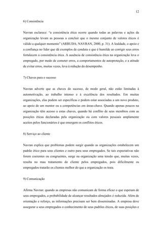 12
6) Consistência
Navran esclarece: “a consistência ética ocorre quando todas as palavras e ações da
organização levam as pessoas a concluir que o mesmo conjunto de valores éticos é
válido a qualquer momento” (ARRUDA; NAVRAN, 2000, p. 31). A lealdade, o apoio e
a confiança no líder que dá exemplos de conduta e que é humilde ao corrigir seus erros
fortalecem a consistência ética. A ausência de consistência ética na organização leva o
empregado, por medo de cometer erros, a comportamentos de autoproteção, e a atitude
de evitar erros, muitas vezes, leva à redução do desempenho.
7) Chaves para o sucesso
Navran adverte que as chaves do sucesso, de modo geral, não estão limitadas à
automotivação, ao trabalho intenso e à excelência dos resultados. Em muitas
organizações, elas podem ser específicas e podem estar associadas a um novo produto,
ao apoio de um mentor ou a competências em áreas-chave. Quando apenas poucos na
organização têm acesso a estas chaves, quando há conflito de seus membros com as
posições éticas declaradas pela organização ou com valores pessoais amplamente
aceitos pelos funcionários é que emergem os conflitos éticos.
8) Serviço ao cliente
Navran explica que problemas podem surgir quando as organizações estabelecem um
padrão ético para seus clientes e outro para seus empregados. Se tais expectativas não
forem coerentes ou congruentes, surge na organização uma tensão que, muitas vezes,
resulta no mau tratamento do cliente pelos empregados, pois dificilmente os
empregados tratarão os clientes melhor do que a organização os trata.
9) Comunicação
Afirma Navran: quando as empresas não comunicam de forma eficaz o que esperam de
seus empregados, a probabilidade de alcançar resultados almejados é reduzida. Além de
orientação e reforço, as informações precisam ser bem disseminadas. A empresa deve
assegurar a seus empregados o conhecimento de seus padrões éticos, de suas posições e
 
