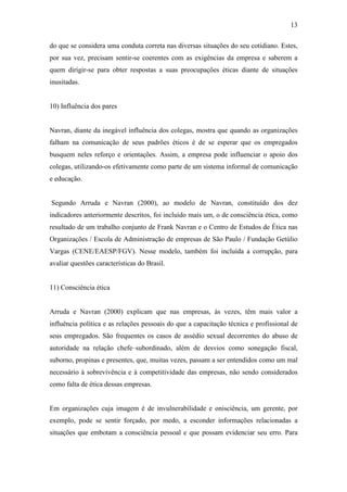13
do que se considera uma conduta correta nas diversas situações do seu cotidiano. Estes,
por sua vez, precisam sentir-se coerentes com as exigências da empresa e saberem a
quem dirigir-se para obter respostas a suas preocupações éticas diante de situações
inusitadas.
10) Influência dos pares
Navran, diante da inegável influência dos colegas, mostra que quando as organizações
falham na comunicação de seus padrões éticos é de se esperar que os empregados
busquem neles reforço e orientações. Assim, a empresa pode influenciar o apoio dos
colegas, utilizando-os efetivamente como parte de um sistema informal de comunicação
e educação.
Segundo Arruda e Navran (2000), ao modelo de Navran, constituído dos dez
indicadores anteriormente descritos, foi incluído mais um, o de consciência ética, como
resultado de um trabalho conjunto de Frank Navran e o Centro de Estudos de Ética nas
Organizações / Escola de Administração de empresas de São Paulo / Fundação Getúlio
Vargas (CENE/EAESP/FGV). Nesse modelo, também foi incluída a corrupção, para
avaliar questões características do Brasil.
11) Consciência ética
Arruda e Navran (2000) explicam que nas empresas, às vezes, têm mais valor a
influência política e as relações pessoais do que a capacitação técnica e profissional de
seus empregados. São frequentes os casos de assédio sexual decorrentes do abuso de
autoridade na relação chefe–subordinado, além de desvios como sonegação fiscal,
suborno, propinas e presentes, que, muitas vezes, passam a ser entendidos como um mal
necessário à sobrevivência e à competitividade das empresas, não sendo considerados
como falta de ética dessas empresas.
Em organizações cuja imagem é de invulnerabilidade e onisciência, um gerente, por
exemplo, pode se sentir forçado, por medo, a esconder informações relacionadas a
situações que embotam a consciência pessoal e que possam evidenciar seu erro. Para
 