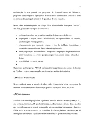 15
qualificação de seu pessoal, em programas de desenvolvimento de lideranças,
programas de recompensas e programas de socialização dentre outros. Destaca-se entre
as empresas do grupo pelo alto nível de qualidade de seus produtos.
Desde 1993, a empresa possui um código ético, redenominado “Código de Conduta”,
em 2003, que estabelece regras relacionadas a:
políticas de conduta nos negócios – conflito de interesses, sigilo, etc.;
empregados – regras contra a discriminação nas oportunidades de trabalho,
discriminação, perseguição etc.;
relacionamento com ambiente externo – boa fé, lealdade, honestidade, e
transparências com clientes, fornecedores e comunidade;
saúde, segurança e meio ambiente – não poluir, o empregado do grupo não deve
expor os outros e a si a riscos que possam provocar danos à saúde e integridade
física;
contabilidade e controle interno.
O grupo do qual faz parte a AUTOP realiza auditorias periódicas das normas do Código
de Conduta e protege os empregados que denunciam a violação do código.
4.2 Unidade de observação
Neste estudo de caso, a unidade de observação é constituída pelos empregados da
empresa, independentemente de seu cargo, posição hierárquica, idade, sexo, etc.
4.3 Coleta dos dados
Solicitou-se à empresa pesquisada, seguindo a trilha de Arruda e Navran (2000, p. 34),
que enviasse, no mínimo, 50 questionários respondidos, ficando a critério dela a escolha
dos respondentes em termos de composição interna, posições hierárquicas e funções,
filiais, idade, sexo, escolaridade, etc. A unidade de observação ficou constituída por 59
empregados da empresa, o que corresponde ao número de questionários respondidos.
 