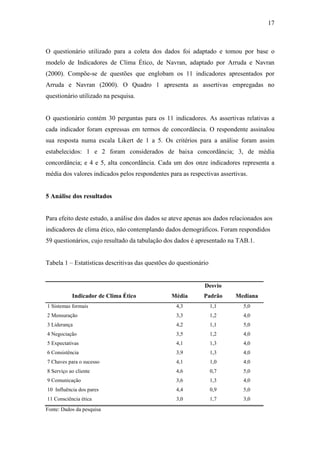 17
O questionário utilizado para a coleta dos dados foi adaptado e tomou por base o
modelo de Indicadores de Clima Ético, de Navran, adaptado por Arruda e Navran
(2000). Compõe-se de questões que englobam os 11 indicadores apresentados por
Arruda e Navran (2000). O Quadro 1 apresenta as assertivas empregadas no
questionário utilizado na pesquisa.
O questionário contém 30 perguntas para os 11 indicadores. As assertivas relativas a
cada indicador foram expressas em termos de concordância. O respondente assinalou
sua resposta numa escala Likert de 1 a 5. Os critérios para a análise foram assim
estabelecidos: 1 e 2 foram considerados de baixa concordância; 3, de média
concordância; e 4 e 5, alta concordância. Cada um dos onze indicadores representa a
média dos valores indicados pelos respondentes para as respectivas assertivas.
5 Análise dos resultados
Para efeito deste estudo, a análise dos dados se ateve apenas aos dados relacionados aos
indicadores de clima ético, não contemplando dados demográficos. Foram respondidos
59 questionários, cujo resultado da tabulação dos dados é apresentado na TAB.1.
Tabela 1 – Estatísticas descritivas das questões do questionário
Indicador de Clima Ético Média
Desvio
Padrão Mediana
1 Sistemas formais 4,3 1,1 5,0
2 Mensuração 3,3 1,2 4,0
3 Liderança 4,2 1,1 5,0
4 Negociação 3,5 1,2 4,0
5 Expectativas 4,1 1,3 4,0
6 Consistência 3,9 1,3 4,0
7 Chaves para o sucesso 4,1 1,0 4,0
8 Serviço ao cliente 4,6 0,7 5,0
9 Comunicação 3,6 1,3 4,0
10 Influência dos pares 4,4 0,9 5,0
11 Consciência ética 3,0 1,7 3,0
Fonte: Dados da pesquisa
 