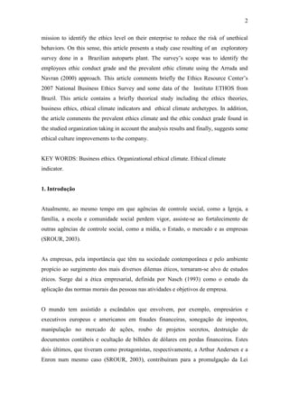 2
mission to identify the ethics level on their enterprise to reduce the risk of unethical
behaviors. On this sense, this article presents a study case resulting of an exploratory
survey done in a Brazilian autoparts plant. The survey’s scope was to identify the
employees ethic conduct grade and the prevalent ethic climate using the Arruda and
Navran (2000) approach. This article comments briefly the Ethics Resource Center’s
2007 National Business Ethics Survey and some data of the Instituto ETHOS from
Brazil. This article contains a briefly theorical study including the ethics theories,
business ethics, ethical climate indicators and ethical climate archetypes. In addition,
the article comments the prevalent ethics climate and the ethic conduct grade found in
the studied organization taking in account the analysis results and finally, suggests some
ethical culture improvements to the company.
KEY WORDS: Business ethics. Organizational ethical climate. Ethical climate
indicator.
1. Introdução
Atualmente, ao mesmo tempo em que agências de controle social, como a Igreja, a
família, a escola e comunidade social perdem vigor, assiste-se ao fortalecimento de
outras agências de controle social, como a mídia, o Estado, o mercado e as empresas
(SROUR, 2003).
As empresas, pela importância que têm na sociedade contemporânea e pelo ambiente
propício ao surgimento dos mais diversos dilemas éticos, tornaram-se alvo de estudos
éticos. Surge daí a ética empresarial, definida por Nasch (1993) como o estudo da
aplicação das normas morais das pessoas nas atividades e objetivos de empresa.
O mundo tem assistido a escândalos que envolvem, por exemplo, empresários e
executivos europeus e americanos em fraudes financeiras, sonegação de impostos,
manipulação no mercado de ações, roubo de projetos secretos, destruição de
documentos contábeis e ocultação de bilhões de dólares em perdas financeiras. Estes
dois últimos, que tiveram como protagonistas, respectivamente, a Arthur Andersen e a
Enron num mesmo caso (SROUR, 2003), contribuíram para a promulgação da Lei
 