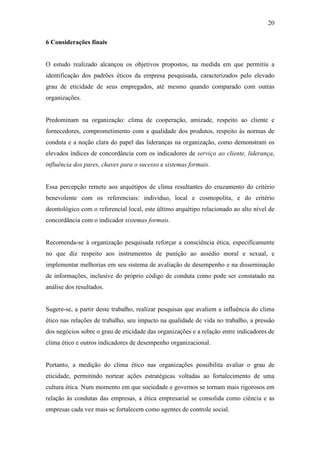 20
6 Considerações finais
O estudo realizado alcançou os objetivos propostos, na medida em que permitiu a
identificação dos padrões éticos da empresa pesquisada, caracterizados pelo elevado
grau de eticidade de seus empregados, até mesmo quando comparado com outras
organizações.
Predominam na organização: clima de cooperação, amizade, respeito ao cliente e
fornecedores, comprometimento com a qualidade dos produtos, respeito às normas de
conduta e a noção clara do papel das lideranças na organização, como demonstram os
elevados índices de concordância com os indicadores de serviço ao cliente, liderança,
influência dos pares, chaves para o sucesso e sistemas formais.
Essa percepção remete aos arquétipos de clima resultantes do cruzamento do critério
benevolente com os referenciais: indivíduo, local e cosmopolita, e do critério
deontológico com o referencial local, este último arquétipo relacionado ao alto nível de
concordância com o indicador sistemas formais.
Recomenda-se à organização pesquisada reforçar a consciência ética, especificamente
no que diz respeito aos instrumentos de punição ao assédio moral e sexual, e
implementar melhorias em seu sistema de avaliação de desempenho e na disseminação
de informações, inclusive do próprio código de conduta como pode ser constatado na
análise dos resultados.
Sugere-se, a partir deste trabalho, realizar pesquisas que avaliem a influência do clima
ético nas relações de trabalho, seu impacto na qualidade de vida no trabalho, a pressão
dos negócios sobre o grau de eticidade das organizações e a relação entre indicadores de
clima ético e outros indicadores de desempenho organizacional.
Portanto, a medição do clima ético nas organizações possibilita avaliar o grau de
eticidade, permitindo nortear ações estratégicas voltadas ao fortalecimento de uma
cultura ética. Num momento em que sociedade e governos se tornam mais rigorosos em
relação às condutas das empresas, a ética empresarial se consolida como ciência e as
empresas cada vez mais se fortalecem como agentes de controle social.
 