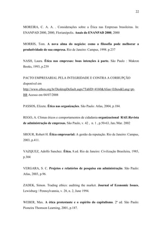 22
MOREIRA, C. A. A. . Considerações sobre a Ética nas Empresas brasileiras. In:
ENANPAD 2000, 2000, Florianópolis. Anais do ENANPAD 2000, 2000
MORRIS, Tom. A nova alma do negócio: como a filosofia pode melhorar a
produtividade de sua empresa. Rio de Janeiro: Campus, 1998. p.237
NASH, Laura. Ética nas empresas: boas intenções à parte. São Paulo : Makron
Books, 1993, p.239
PACTO EMPRESARIAL PELA INTEGRIDADE E CONTRA A CORRUPÇÃO
disponível em
http://www.ethos.org.br/DesktopDefault.aspx?TabID=4160&Alias=Ethos&Lang=pt-
BR Acesso em 04/07/2008
PASSOS, Elizete. Ética nas organizações. São Paulo: Atlas, 2004, p.184.
REGO, A. Climas éticos e comportamentos de cidadania organizacional RAE:Revista
de administração de empresas. São Paulo, v. 42 , n. 1 , p.50-63, Jan./Mar. 2002
SROUR, Robert H. Ética empresarial: A gestão da reputação. Rio de Janeiro: Campus,
2003, p.411.
VAZQUEZ, Adolfo Sanchez. Ética. 8.ed. Rio de Janeiro: Civilização Brasileira, 1985,
p.304
VERGARA, S. C. Projetos e relatórios de pesquisa em administração. São Paulo:
Atlas, 2003, p.96.
ZADEK, Simon. Trading ethics: auditing the market. Journal of Economic Issues,
Lewisburg / Pennsylvannia, v. 28, n. 2, June 1994.
WEBER, Max. A ética protestante e o espírito do capitalismo. 2ª ed. São Paulo:
Pioneira Thomson Learning, 2001, p.187.
 